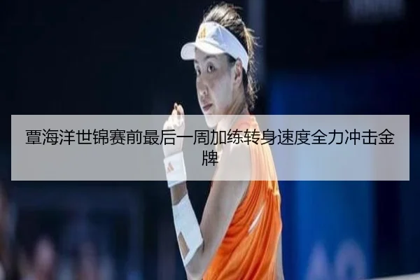 覃海洋世锦赛前最后一周加练转身速度全力冲击金牌