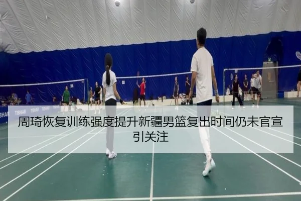 周琦恢复训练强度提升新疆男篮复出时间仍未官宣引关注